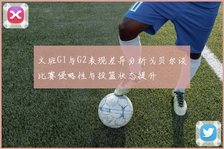文班G1与G2表现差异分析戈贝尔谈比赛侵略性与投篮状态提升