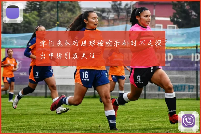 津门虎队对进球被吹和补时不足提出申诉引发关注