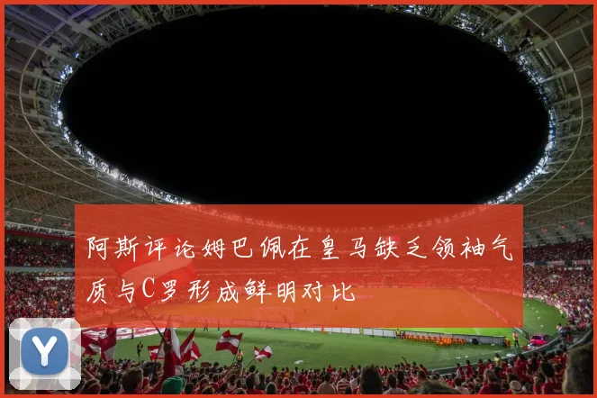 阿斯评论姆巴佩在皇马缺乏领袖气质与C罗形成鲜明对比
