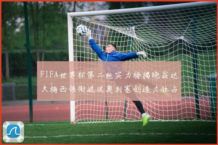 FIFA世界杯第二轮实力榜揭晓翁达夫梅西领衔进攻奥利塞创造力独占鳌头