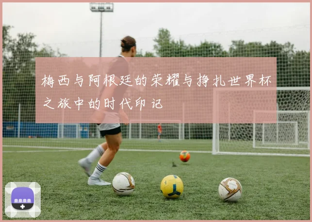 梅西与阿根廷的荣耀与挣扎世界杯之旅中的时代印记
