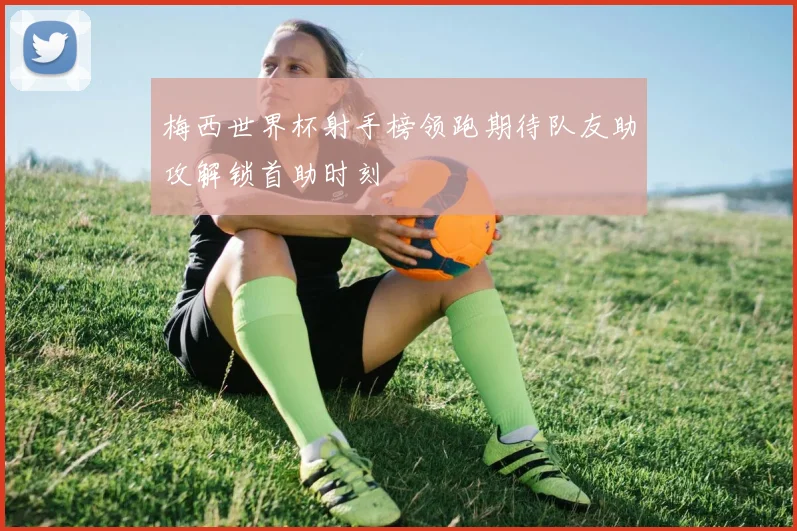 梅西世界杯射手榜领跑期待队友助攻解锁首助时刻