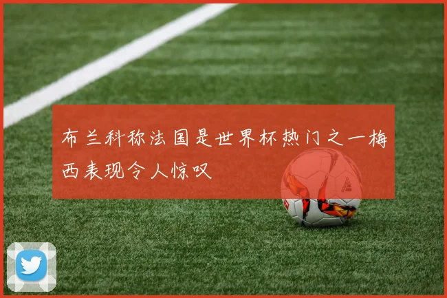 布兰科称法国是世界杯热门之一梅西表现令人惊叹