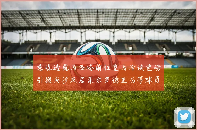 意媒透露马洛塔前往皇马洽谈重磅引援或涉及居莱尔罗德里戈等球员