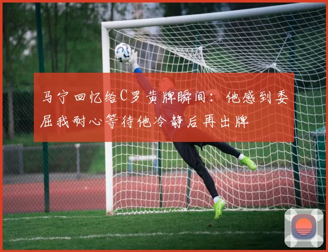 马宁回忆给C罗黄牌瞬间：他感到委屈我耐心等待他冷静后再出牌
