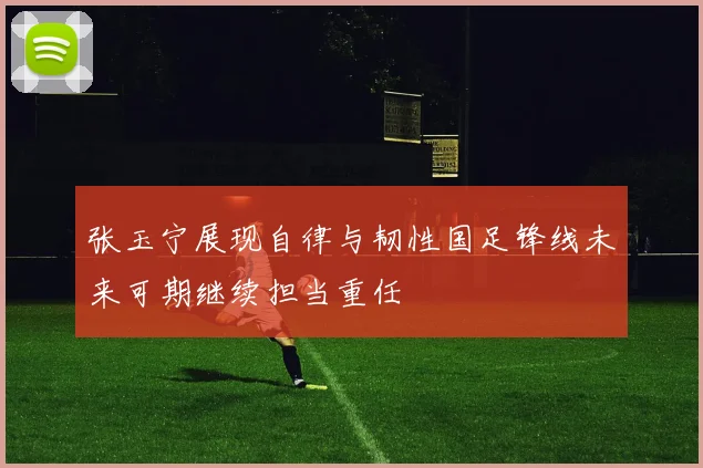 张玉宁展现自律与韧性国足锋线未来可期继续担当重任