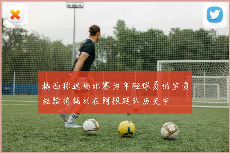 梅西称这场比赛为年轻球员的宝贵经验将铭刻在阿根廷队历史中