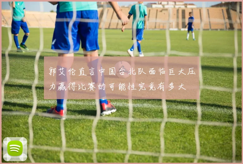 郭艾伦直言中国台北队面临巨大压力赢得比赛的可能性究竟有多大