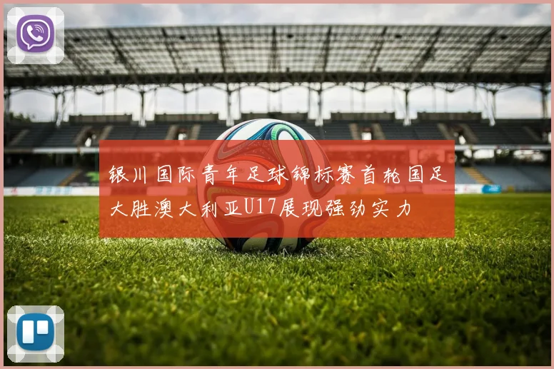 银川国际青年足球锦标赛首轮国足大胜澳大利亚U17展现强劲实力