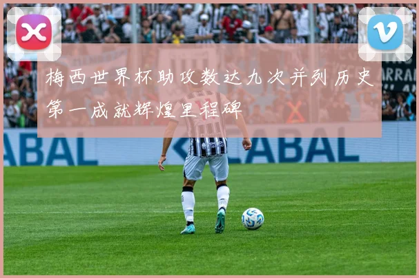 梅西世界杯助攻数达九次并列历史第一成就辉煌里程碑