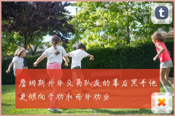 詹姆斯并非交易队友的幕后黑手他更倾向于劝和而非劝分