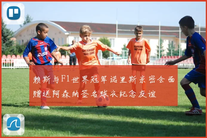 赖斯与F1世界冠军诺里斯亲密会面赠送阿森纳签名球衣纪念友谊