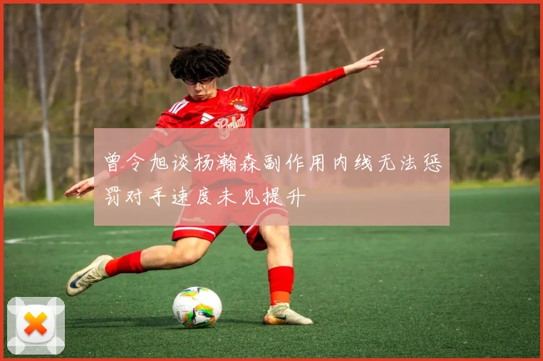 曾令旭谈杨瀚森副作用内线无法惩罚对手速度未见提升