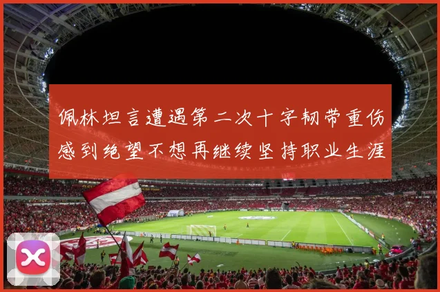 佩林坦言遭遇第二次十字韧带重伤感到绝望不想再继续坚持职业生涯