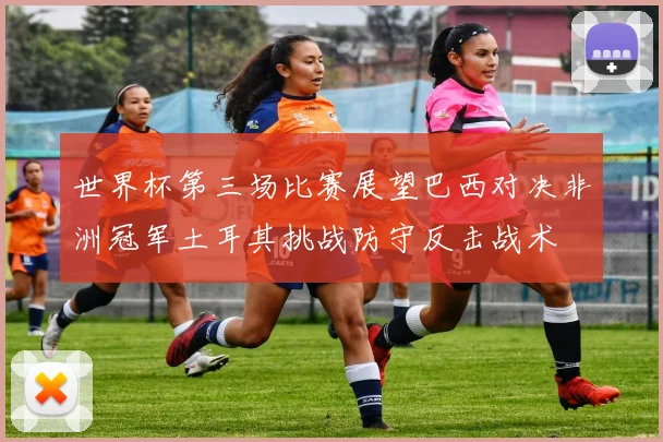 世界杯第三场比赛展望巴西对决非洲冠军土耳其挑战防守反击战术
