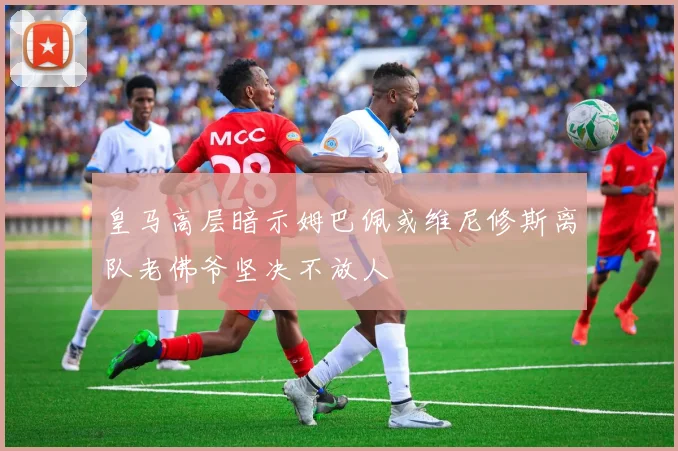 皇马高层暗示姆巴佩或维尼修斯离队老佛爷坚决不放人