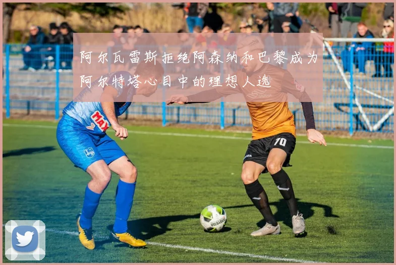 阿尔瓦雷斯拒绝阿森纳和巴黎成为阿尔特塔心目中的理想人选