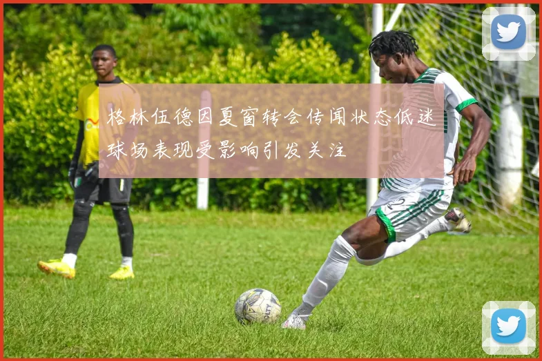 格林伍德因夏窗转会传闻状态低迷球场表现受影响引发关注